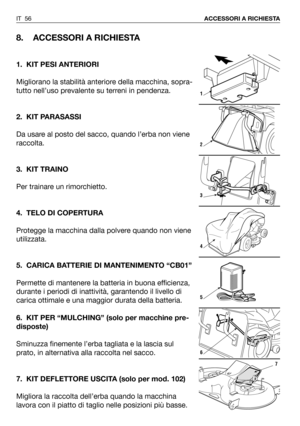 Page 57IT 56ACCESSORI A RICHIESTA
8. ACCESSORI A RICHIESTA
1. KIT PESI ANTERIORI
Migliorano la stabilità anteriore della macchina, sopra-
tutto nell’uso prevalente su terreni in pendenza. 
2. KIT PARASASSI
Da usare al posto del sacco, quando l’erba non viene
raccolta.
3. KIT TRAINO
Per trainare un rimorchietto.
4. TELO DI COPERTURA
Protegge la macchina dalla polvere quando non viene
utilizzata.
5. CARICA BATTERIE DI MANTENIMENTO “CB01”
Permette di mantenere la batteria in buona efficienza,
durante i periodi di...