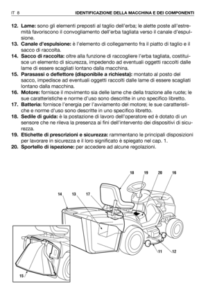 Page 912. Lame:sono gli elementi preposti al taglio dell’erba; le alette poste all’estre-
mità favoriscono il convogliamento dell’erba tagliata verso il canale d’espul-
sione.
13. Canale d’espulsione:è l’elemento di collegamento fra il piatto di taglio e il
sacco di raccolta. 
14. Sacco di raccolta:oltre alla funzione di raccogliere l’erba tagliata, costitui-
sce un elemento di sicurezza, impedendo ad eventuali oggetti raccolti dalle
lame di essere scagliati lontano dalla macchina.
15. Parasassi o deflettore...