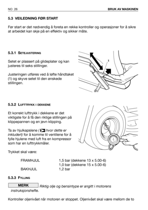 Page 27NO 26BRUK AV MASKINEN
5.3 VEILEDNING FØR START
Før start er det nødvendig å foreta en rekke kontroller og operasjoner for å sikre
at arbeidet kan skje på en effektiv og sikker måte.
5.3.1 S
ETEJUSTERING
Setet er plassert på glideplater og kan
justeres til seks stillinger.
Justeringen utføres ved å løfte håndtaket
(1) og skyve setet til den ønskede
stillingen.
5.3.2 L
UFTTRYKK I DEKKENE
Et korrekt lufttrykk i dekkene er det
viktigste for å få den riktige stillingen på
klippepannen og en jevn klipping.
Ta...