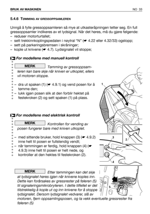 Page 34NO 33 BRUK AV MASKINEN
5.4.6 TØMMING AV GRESSOPPSAMLEREN
Unngå å fylle gressoppsamleren så mye at utkasteråpningen tetter seg. En full
gressoppsamler indikeres av et lydsignal. Når det høres, må du gjøre følgende:
– reduser motorturtallet;
– sett trekkinnkoplingspedalen i nøytral “N” (☛4.22 eller 4.32/33) ogstopp;
– sett på parkeringsbremsen i skråninger;
– kople ut knivene (☛4.7). Lydsignalet vil stoppe;
For modellene med manuell kontroll
Tømming av gressoppsam-
leren kan bare skje når kniven er...