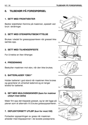 Page 57NO 56TILBEHØR PÅ FORESPØRSEL
8. TILBEHØR PÅ FORESPØRSEL
1. SETT MED FRONTVEKTER
Bedrer stabiliteten fremme på maskinen, spesielt ved
bruk i skråninger.
2. SETT MED STEINSPRUTBESKYTTELSE
Brukes i stedet for gressoppsamleren når gresset ikke
samles opp.
3. SETT MED TILHENGERFESTE
For å trekke en liten tilhenger.
4. PRESENNING
Beskytter maskinen mot støv, når den ikke brukes.
5. BATTERILADER “CB01”
Holder batteriet i god stand når maskinen ikke brukes
og garanterer et utmerket ladenivå og en lenger
levetid...