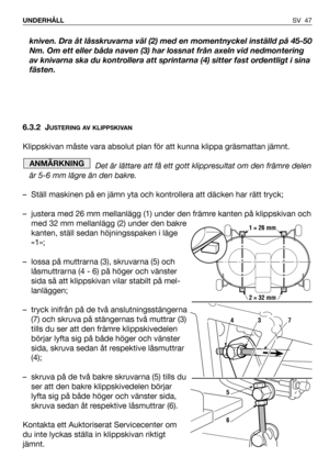 Page 48kniven. Dra åt låsskruvarna väl (2) med en momentnyckel inställd på 45-50
Nm. Om ett eller båda naven (3) har lossnat från axeln vid nedmontering
av knivarna ska du kontrollera att sprintarna (4) sitter fast ordentligt i sina
fästen.
6.3.2 J
USTERING AV KLIPPSKIVAN
Klippskivan måste vara absolut plan för att kunna klippa gräsmattan jämnt. 
Det är lättare att få ett gott klippresultat om den främre delen
är 5-6 mm lägre än den bakre.
– Ställ maskinen på en jämn yta och kontrollera att däcken har rätt...