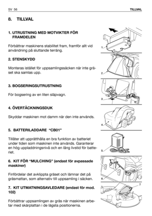 Page 57SV 56TILLVAL
8. TILLVAL
1. UTRUSTNING MED MOTVIKTER FÖR 
FRAMDELEN
Förbättrar maskinens stabilitet fram, framför allt vid
användning på sluttande terräng.
2. STENSKYDD
Monteras istället för uppsamlingssäcken när inte grä-
set ska samlas upp.
3. BOGSERINGSUTRUSTNING
För bogsering av en liten släpvagn.
4. ÖVERTÄCKNINGSDUK
Skyddar maskinen mot damm när den inte används.
5. BATTERILADDARE  “CB01”
Tillåter att upprätthålla en bra funktion av batteriet
under tiden som maskinen inte används. Garanterar
en hög...