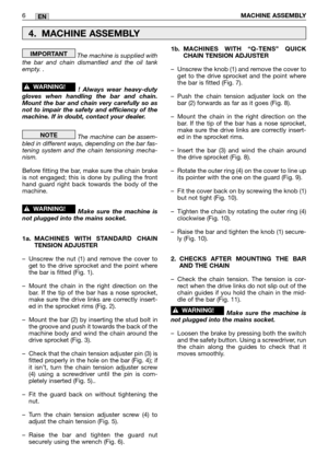 Page 11The machine is supplied with
the bar and chain dismantled and the oil tank
empty. . 
! Always wear heavy-duty
gloves when handling the bar and chain.
Mount the bar and chain very carefully so as
not to impair the safety and efficiency of the
machine. If in doubt, contact your dealer.
The machine can be assem-
bled in different ways, depending on the bar fas-
tening system and the chain tensioning mecha-
nism.
Before fitting the bar, make sure the chain brake
is not engaged; this is done by pulling the...