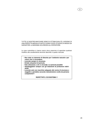 Page 2525
I
TUTTE LE NOSTRE MACCHINE SONO DI OTTIMA QUALITÀ, GODONO DI
UNA PERFETTA MESSA A PUNTO E SONO STATE STUDIATE IN MODO DA
GARANTIRE LA MASSIMA SICUREZZA ALL’OPERATORE.
La casa costruttrice si riserva senza alcun preavviso di apportare quals\
iasi
modifica alle caratteristiche tecniche descritte in questo manuale.• Non siate un elemento di disturbo per l’ambiente naturale e percoloro che vi circondano.
• Lavorate sempre in sicurezza.
• Evitate situazioni di pericolo.
• Fate attenzione a chi vi circonda...