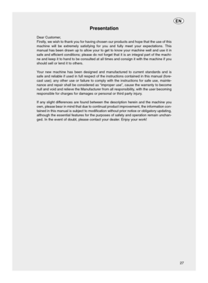 Page 2727
EN
Presentation
Dear Customer,
Firstly, we wish to thank you for having chosen our products and hope that the \
use of this
machine will be extremely satisfying for you and fully meet your expecta\
tions. This
manual has been drawn up to allow your to get to know your machine well \
and use it in
safe and efficient conditions; please do not forget that it is an integral part of \
the machi-
ne and keep it to hand to be consulted at all times and consign it with \
the machine if you
should sell or lend...