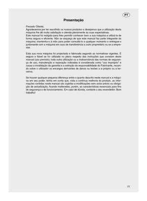 Page 77Presentação
Prezado Cliente,
Agradecemos por ter escolhido os nossos produtos e desejamos que a utili\
zação desta
máquina lhe dê muita satisfação e atenda plenamente às su\
as expectativas.
Este manual foi redigido para lhes permitir conhecer bem a sua máquin\
a e utilizá-la de
forma segura e eficiente. Não se esqueça de que este manual faz pa\
rte integrante da
máquina; mantenha-o à mão para poder consultá-lo a qualquer \
momento e entregue-o
juntamente com a máquina em caso de transferência a outro...