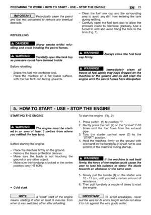 Page 12PREPARING TO WORK / HOW TO START - USE – STOP THE ENGINE 25EN
Periodically clean the petrol
and fuel mix containers to remove any eventual
deposits.
REFUELLING
Never smoke whilst refu-
elling and avoid inhaling the petrol fumes.
Carefully open the tank top
as pressure could have formed inside
Before refuelling:
–Shake the fuel mix container well.
–Place the machine on a flat stable surface,
with the fuel tank cap facing upwards.
!WARNING!
!DANGER!
IMPORTANT–Clean the fuel tank cap and the surrounding...