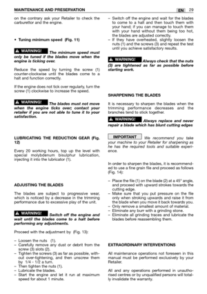 Page 16MAINTENANCE AND PRESERVATION 29EN
on the contrary ask your Retailer to check the
carburettor and the engine.
•
Tuning minimum speed  (Fig. 11)
The minimum speed must
only be tuned if the blades move when the
engine is ticking over.
Reduce the speed by turning the screw (1)
counter-clockwise until the blades come to a
halt and function correctly.
If the engine does not tick over regularly, turn the
screw (1) clockwise to increase the speed.
The blades must not move
when the engine ticks over; contact...