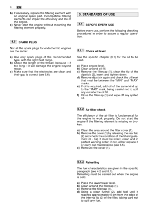 Page 14BEFORE EVERY USE
Before every use, perform the following checking
procedures in order to assure a regular opera-
tion.
Check oil level
See the specific chapter (8.1) for the oil to be
used. 
a)Place engine level.b)Clean around oil fill.c)Remove the fillercap (1), clean the tip of the
dipstick (2), insert and tighten down.
d)Remove dipstick again and check the oil level
that must be between the “MIN” and “MAX”
marks.
e)If oil is required, add oil of the same kind up
to the “MAX” mark, being careful not to...