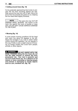 Page 16• Cutting around trees (fig. 13)
Cut by gradually approaching tree trunks to pre-
vent the line from knocking against the tree.
Walk around the tree from left to right. Move the
end of the line towards the grass to cut, keeping
the line head tilted slightly forwards.
The nylon line may CUT OR
DAMAGE SMALL BUSHES. The impact of the
nylon line against the trunk of bushes or trees
with soft bark MAY CAUSE SERIOUS DAMAGE
TO THE PLANT.
• Mowing (fig. 14)
In more severe mowing conditions tilt the head
with...