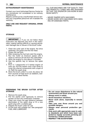 Page 18EXTRAORDINARY MAINTENANCE
Contact your local Authorised Service Centre for
any procedures not considered to be ordinary
maintenance.
Repairs carried out by unauthorised service cen-
tres and unqualified personnel will invalidate the
warranty.
ONLY USE AND REQUEST ORIGINAL SPARE
PARTS. 
STORAGE
If you do not follow these
instruction oily deposits may form in the carbu-
rettor, making starting difficult or causing perma-
nent damage due to disuse of the brush cutter.
1. Clean the outer part of the engine,...