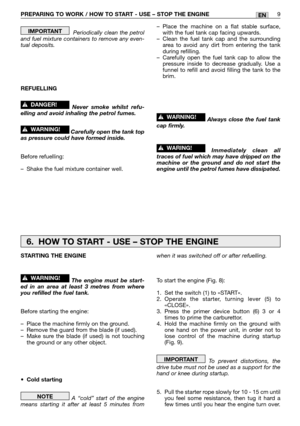 Page 14Periodically clean the petrol
and fuel mixture containers to remove any even-
tual deposits.
REFUELLING
Never smoke whilst refu-
elling and avoid inhaling the petrol fumes.
Carefully open the tank top
as pressure could have formed inside.
Before refuelling:
–Shake the fuel mixture container well.
!WARNING!
!DANGER!
IMPORTANT–Place the machine on a flat stable surface,
with the fuel tank cap facing upwards.
–Clean the fuel tank cap and the surrounding
area to avoid any dirt from entering the tank
during...