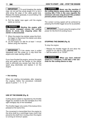 Page 15EN10HOW TO START - USE – STOP THE ENGINE
To avoid breaking the starter
rope, do not pull the whole length of it or let it
slide along the edge of the cable guide hole.
Release the starter gradually, to avoid letting it fly
back uncontrollably.
6. Pull the starter rope again until the engine
starts as normal.
Starting the engine with
the starter engaged causes the cutting
device to move, only stopping when the
starter is disconnected.
7. When the engine has started, press the throt-
tle trigger to...