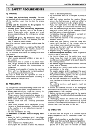 Page 9EN
A) TRAINING
1)Read the instructions carefully.Become
acquainted with the controls and the proper use
of the machine. Learn how to stop the engine
quickly.
2)
Only use the machine for the purpose for
which it was designed,namely
–cutting grass and non-woody vegetation,using a nylon line (e.g. around the edges of
lawns, flowerbeds, walls, fences and small
grassy areas to tidy up the cutting done using a
mower);
–
cutting tall grass, dry branches, twigs and
woody shrubsof up to 2 cm diameter, with the...