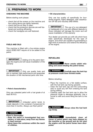 Page 12PREPARING TO WORK7EN
CHECKING THE MACHINE
Before starting work please:
–check that all the screws on the machine and
the cutting device are tightly fastened;
–check that the air filter is clean;
–check that the protection devices are well fas-
tened and working efficiently;
–check the handgrips are well fastened.
FUELS AND OILS
This machine is fitted with a four-stroke engine
which DOES NOT require oil to be added to the
petrol.
Adding oil to the petrol dam-
ages the engine and will cause invalidation of...