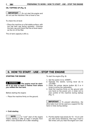 Page 13OIL TOPPING UP (Fig. 5)
Do not start the engine and
do not use the machine if the oil level is low.
To check the oil level:
–  Place the machine on a flat stable surface, with
the fuel tank cap facing upwards.– Unscrew
the tank cap and check that the oil level reach-
es the rim of the filler.
The oil tank capacity is 80 cc.
IMPORTANT
8PREPARING TO WORK / HOW TO START - USE – STOP THE ENGINEEN
To start the engine (Fig. 6):
1. Set the switch (1) to «START».
2.Operate the starter, turning lever (5) to...