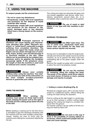 Page 15EN10USING THE MACHINE
To respect people and the environment:
– Try not to cause any disturbance.
– Scrupulously comply with local regulations
and provisions for the disposal of waste
materials after sawing.
– Scrupulously comply with local regulations
and provisions for the disposal of oils,
petrol, damaged parts or any elements
which have a strong impact on the environ-
ment.
Prolonged exposure to
vibrations can cause injuries and neurovas-
cular disorders (also called “Renaud’s syn-
drome” or “white...