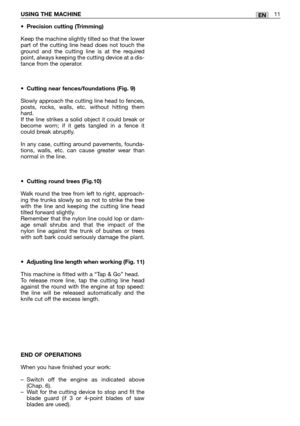 Page 16ENUSING THE MACHINE11
•Precision cutting (Trimming)
Keep the machine slightly tilted so that the lower
part of the cutting line head does not touch the
ground and the cutting line is at the required
point, always keeping the cutting device at a dis-
tance from the operator.
•Cutting near fences/foundations (Fig. 9)
Slowly approach the cutting line head to fences,
posts, rocks, walls, etc. without hitting them
hard. 
If the line strikes a solid object it could break or
become worn; if it gets tangled in a...