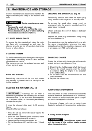 Page 17EN12MAINTENANCE AND STORAGE 
Correct maintenance is essential to maintain the
original efficiency and safety of the machine over
time.
During maintenance oper-
ations:
–Remove the spark plug cap.
–Wait until the engine is sufficiently cold.
–Never dispose of oils, fuel or other polluting
materials in unauthorised places.
CYLINDER AND SILENCER
To reduce fire risks, periodically clean the cylin-
der flaps with compressed air and clear the
silencer area to get rid of sawdust, branches,
leaves or other...