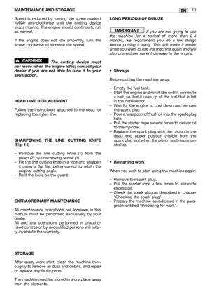 Page 18MAINTENANCE AND STORAGE 13EN
Speed is reduced by turning the screw marked
«MIN» anti-clockwise until the cutting device
stops moving. The engine should continue to run
as normal.
If the engine does not idle smoothly, turn the
screw clockwise to increase the speed.
The cutting device must
not move when the engine idles; contact your
dealer if you are not able to tune it to your
satisfaction.
HEAD LINE REPLACEMENT
Follow the instructions attached to the head for
replacing the nylon line.
SHARPENING THE...