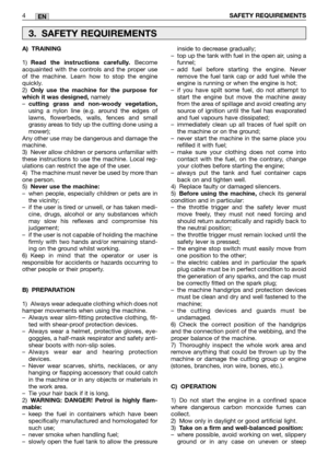 Page 9EN
A) TRAINING
1)Read the instructions carefully.Become
acquainted with the controls and the proper use
of the machine. Learn how to stop the engine
quickly.
2)
Only use the machine for the purpose for
which it was designed,namely
–cutting grass and non-woody vegetation,using a nylon line (e.g. around the edges of
lawns, flowerbeds, walls, fences and small
grassy areas to tidy up the cutting done using a
mower); 
Any other use may be dangerous and damage the
machine.
3) Never allow children or persons...