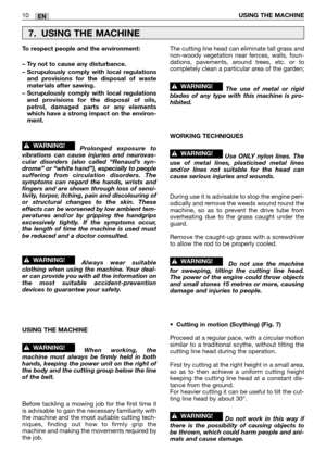 Page 15EN10USING THE MACHINE
To respect people and the environment:
– Try not to cause any disturbance.
– Scrupulously comply with local regulations
and provisions for the disposal of waste
materials after sawing.
– Scrupulously comply with local regulations
and provisions for the disposal of oils,
petrol, damaged parts or any elements
which have a strong impact on the environ-
ment.
Prolonged exposure to
vibrations can cause injuries and neurovas-
cular disorders (also called “Renaud’s syn-
drome” or “white...