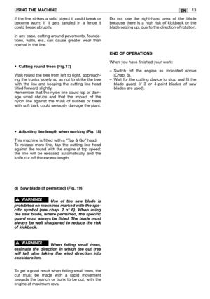 Page 18If the line strikes a solid object it could break or
become worn; if it gets tangled in a fence it
could break abruptly.
In any case, cutting around pavements, founda-
tions, walls, etc. can cause greater wear than
normal in the line.
•Cutting round trees (Fig.17)
Walk round the tree from left to right, approach-
ing the trunks slowly so as not to strike the tree
with the line and keeping the cutting line head
tilted forward slightly.
Remember that the nylon line could lop or dam-
age small shrubs and...