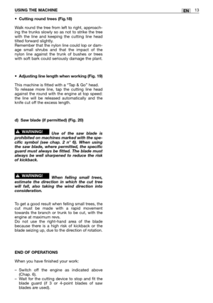 Page 18•Cutting round trees (Fig.18)
Walk round the tree from left to right, approach-
ing the trunks slowly so as not to strike the tree
with the line and keeping the cutting line head
tilted forward slightly.
Remember that the nylon line could lop or dam-
age small shrubs and that the impact of the
nylon line against the trunk of bushes or trees
with soft bark could seriously damage the plant.
•
Adjusting line length when working (Fig. 19)
This machine is fitted with a “Tap & Go” head.
To release more line,...