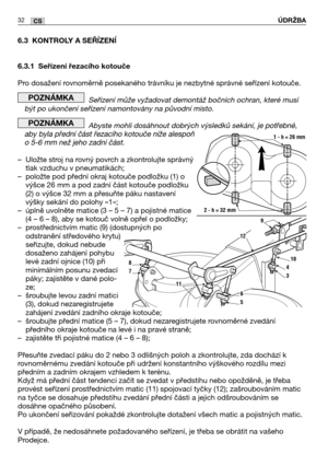 Page 3332CS
6.3 KONTROLY A SEŘĺZENĺ
6.3.1 Seřízení řezacího kotouče
Pro dosažení rovnoměrně posekaného trávníku je nezbytné správné seřízení kotouče. 
Seřízení může vyžadovat demontáž bočních ochran, které musí
být po ukončení seřízení namontovány na původní místo. 
Abyste mohli dosáhnout dobrých výsledků sekání, je potřebné,
aby byla přední část řezacího kotouče níže alespoň
o 5-6 mm než jeho zadní část.
–Uložte stroj na rovný povrch a zkontrolujte správný
tlak vzduchu v pneumatikách;
–položte pod přední okraj...