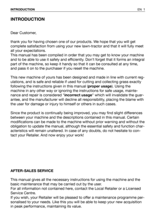 Page 2INTRODUCTION
Dear Customer,
thank you for having chosen one of our products. We hope that you will get
complete satisfaction from using your new lawn-tractor and that it will fully meet
all your expectations.
This manual has been compiled in order that you may get to know your machine
and to be able to use it safely and efficiently. Don’t forget that it forms an integral
part of the machine, so keep it handy so that it can be consulted at any time,
and pass it on to the purchaser if you resell the...