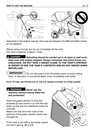 Page 24described in the engine manual, this must be between the MIN and MAX marks
on the dipstick.
Refuel using a funnel, but do not completely fill the tank.
The tanks capacity is about 7 litres. 
Refuelling should be carried out in an open or well venti-
lated area with engine stopped. Always remember that petrol fumes are
inflammable. DO NOT TAKE A NAKED FLAME TO THE TANK’S OPENING
IN ORDER TO SEE THE TANK’S CONTENTS AND DO NOT SMOKE WHEN
REFUELLING.
Do not drip petrol onto the plastic parts to avoid...