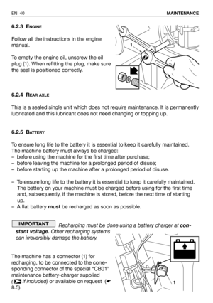 Page 41EN 40MAINTENANCE
6.2.3 ENGINE
Follow all the instructions in the engine
manual.
To empty the engine oil, unscrew the oil
plug (1). When refitting the plug, make sure
the seal is positioned correctly.
6.2.4 R
EAR AXLE
This is a sealed single unit which does not require maintenance. It is permanently
lubricated and this lubricant does not need changing or topping up.
6.2.5 B
ATTERY
To ensure long life to the battery it is essential to keep it carefully maintained.
The machine battery must always be...