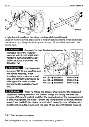 Page 43a right-hand thread and the other one has a left-hand thread.
Sharpen the two cutting edges using a medium grade grinding wheel and check
the balance by holding the blade up with a round 18 mm Ø bar inserted in the
central hole.
Damaged or bent blades must always be
replaced; never try to repair
them! ALWAYS USE MANUFAC-
TURERS GENUINE REPLACE-
MENT BLADES BEARING THE
SYMBOL !
The blades dif-
fer, are at 90° to one another, and
are contra-rotating. When
installing them, make sure that
they are correctly...