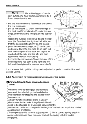 Page 44For achieving good results
from cutting, the front part should always be 5 -
6 mm lower than the rear.
– Put the machine onto a flat surface and check
the tyre pressures;
– put 26 mm blocks (1) under the front edge of
the deck and 32 mm blocks (2) under the rear
edge, and thenput the lifting lever into position
«1»;
– loosen the nuts (3), the screws (5) and the lock-
nuts (4 – 6) on both the right and left side, so
that the deck is resting firmly on the blocks;
–  push the two connecting rods (7) to the...