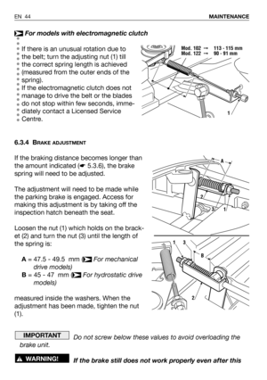 Page 45For models with electromagnetic clutch
If there is an unusual rotation due to
the belt; turn the adjusting nut (1) till
the correct spring length is achieved
(measured from the outer ends of the
spring).
If the electromagnetic clutch does not
manage to drive the belt or the blades
do not stop within few seconds, imme-
diately contact a Licensed Service
Centre.
6.3.4 B
RAKE ADJUSTMENT
If the braking distance becomes longer than
the amount indicated (☛5.3.6), the brake
spring will need to be adjusted.
The...