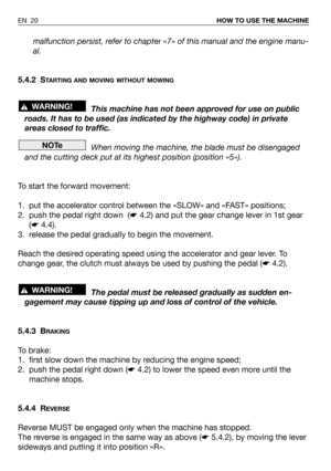 Page 21malfunction persist, refer to chapter«7» of this manual and the engine manu-
al.
5.4.2 S
TARTING AND MOVING WITHOUT MOWING
This machine has not been approved for use on public
roads. It has to be used (as indicated by the highway code) in private
areas closed to traffic.
When moving the machine, the blade must be disengaged
and the cutting deck put at its highest position (position «5»).
To start the forward movement:
1. put the accelerator control between the «SLOW» and «FAST» positions;
2. push the...