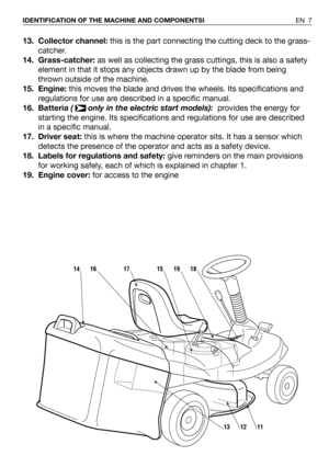 Page 813. Collector channel:this is the part connecting the cutting deck to the grass-
catcher. 
14. Grass-catcher:as well as collecting the grass cuttings, this is also a safety
element in that it stops any objects drawn up by the blade from being
thrown outside of the machine.
15. Engine:this moves the blade and drives the wheels. Its specifications and
regulations for use are described in a specific manual.
16. Batteria (  only in the electric start models): provides the energy for
starting the engine. Its...