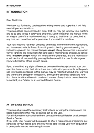 Page 2INTRODUCTION
Dear Customer,
We thank you for having purchased our riding mower and hope that it will fully
meet all your expectations.
This manual has been compiled in order that you may get to know your machine
and to be able to use it safely and efficiently. Don’t forget that the manual forms
an integral part of the machine so keep it handy so that it can be consulted at
any time, and pass it on to the purchaser if you resell the machine.
Your new machine has been designed and made in line with current...