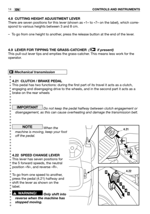 Page 1514EN
4.8 CUTTING HEIGHT ADJUSTMENT LEVER
There are seven positions for this lever (shown as «1» to «7» on the label), which corre-
spond to various heights between 3 and 8 cm.
–To go from one height to another, press the release button at the end of the lever.
4.9 LEVER FOR TIPPING THE GRASS-CATCHER  ( if present)
This pull-out lever tips and empties the grass-catcher. This means less work for the
operator.
4.21 CLUTCH / BRAKE PEDAL
This pedal has two functions: during the first part of its travel it...