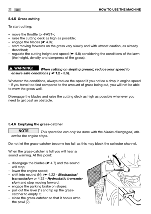 Page 2322ENHOW TO USE THE MACHINE
5.4.5 Grass cutting
To start cutting:
–move the throttle to «FAST»;
–raise the cutting deck as high as possible;
–engage the blades (
☛4.9);
–start moving forwards on the grass very slowly and with utmost caution, as already
described;
–regulate the cutting height and speed (
☛4.8) considering the conditions of the lawn
(the height, density and dampness of the grass).
When cutting on sloping ground, reduce your speed to
ensure safe conditions ( 
☛ 1.2 - 5.5).
Whatever the...