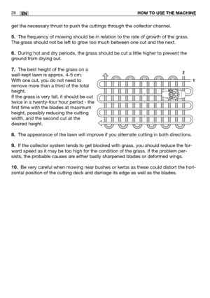 Page 2928ENHOW TO USE THE MACHINE
get the necessary thrust to push the cuttings through the collector channel.
5.The frequency of mowing should be in relation to the rate of growth of the grass.
The grass should not be left to grow too much between one cut and the next.
6.During hot and dry periods, the grass should be cut a little higher to prevent the
ground from drying out.
7.The best height of the grass on a
well-kept lawn is approx. 4-5 cm. 
With one cut, you do not need to
remove more than a third of the...