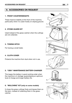 Page 4039ENACCESSORIES ON REQUEST
1. FRONT COUNTERWEIGHTS
These improve stability at the front of the machine,
particularly when it is used mostly on sloping ground. 
2. STONE-GUARD KIT
Used instead of the grass-catcher when the cuttings
are not collected.
3. TOWING HITCH
For towing a small trailer.
4. CLOTH COVER
Protects the machine from dust when not in use.
5. CB01 MAINTENANCE BATTERY-CHARGER
This keeps the battery in good working order when
the machine is in storage, guaranteeing an optimum
level of charge...