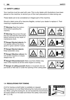 Page 7SAFETY6EN
1.3 SAFETY LABELS
Your machine must be used with care. This is why labels with illustrations have been
placed on the machine, to remind you of the main precautions to take during use. 
These labels are to be considered an integral part of the machine.
Should a label come off or become illegible, contact your dealer to replace it. Their
meaning is explained below.
1.4 REGULATIONS FOR TOWING
A kit for towing a small trailer is available on request. 
This accessory is to be fitted following the...