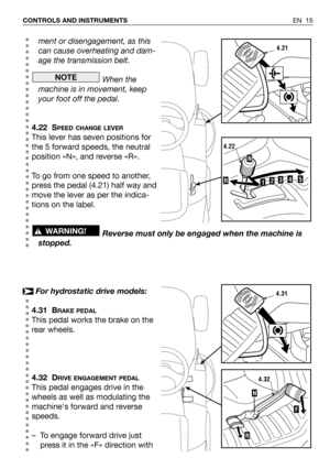 Page 16EN 15 CONTROLS AND INSTRUMENTS
ment or disengagement, as this
can cause overheating and dam-
age the transmission belt.
When the
machine is in movement, keep
your foot off the pedal.
4.22 S
PEED CHANGE LEVER
This lever has seven positions for
the 5 forward speeds, the neutral
position «N», and reverse «R».
To go from one speed to another,
press the pedal (4.21) half way and
move the lever as per the indica-
tions on the label.
Reverse must only be engaged when the machine is
stopped.
For hydrostatic...