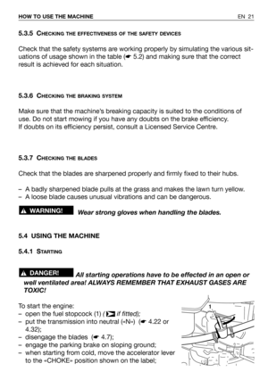 Page 22EN 21 HOW TO USE THE MACHINE
5.3.5 CHECKING THE EFFECTIVENESS OF THE SAFETY DEVICES
Check that the safety systems are working properly by simulating the various sit-
uations of usage shown in the table (☛5.2) and making sure that the correct
result is achieved for each situation.
5.3.6 C
HECKING THE BRAKING SYSTEM
Make sure that the machine’s breaking capacity is suited to the conditions of
use. Do not start mowing if you have any doubts on the brake efficiency.
If doubts on its efficiency persist,...