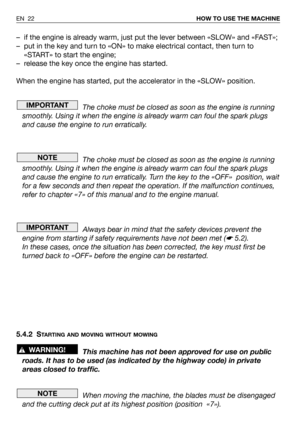 Page 23– if the engine is already warm, just put the lever between «SLOW» and «FAST»;
– put in the key and turn to «ON» to make electrical contact, then turn to
«START» to start the engine;
– release the key once the engine has started.
When the engine has started, put the accelerator in the «SLOW» position.
The choke must be closed as soon as the engine is running
smoothly. Using it when the engine is already warm can foul the spark plugs
and cause the engine to run erratically.
The choke must be closed as...