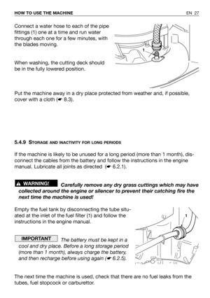 Page 28EN 27 HOW TO USE THE MACHINE
Connect a water hose to each of the pipe
fittings (1) one at a time and run water
through each one for a few minutes, with
the blades moving.
When washing, the cutting deck should
be in the fully lowered position.
Put the machine away in a dry place protected from weather and, if possible,
cover with a cloth (☛8.3).
5.4.9 S
TORAGE AND INACTIVITY FOR LONG PERIODS
If the machine is likely to be unused for a long period (more than 1 month), dis-
connect the cables from the...