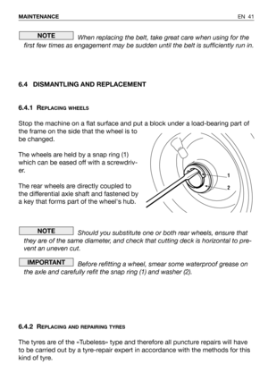 Page 42EN 41 MAINTENANCE
When replacing the belt, take great care when using for the
first few times as engagement may be sudden until the belt is sufficiently run in.
6.4 DISMANTLING AND REPLACEMENT
6.4.1 R
EPLACING WHEELS
Stop the machine on a flat surface and put a block under a load-bearing part of
the frame on the side that the wheel is to
be changed.
The wheels are held by a snap ring (1)
which can be eased off with a screwdriv-
er.
The rear wheels are directly coupled to
the differential axle shaft and...