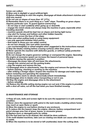 Page 6fumes can collect.
2) Mow only in daylight or good artificial light.
3) Before attempting to start the engine, disengage all blade attachment clutches and
shift into neutral.
4) Do not use on slopes of more than 10° (17%).
5) Remember there is no such thing as a “safe” slope. Travelling on grass slopes
requires particular care. To guard against overturning:
– do not stop or start suddenly when going up or downhill;
– engage the clutch slowly and always keep the machine in gear, especially when
travelling...